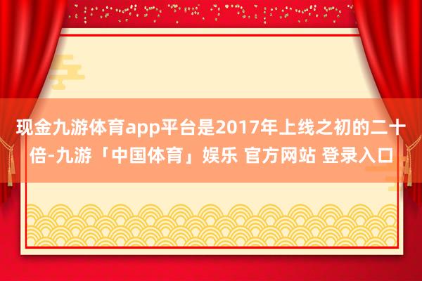 现金九游体育app平台是2017年上线之初的二十倍-九游「中国体育」娱乐 官方网站 登录入口