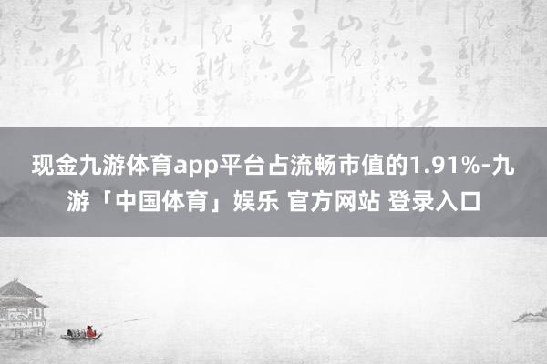 现金九游体育app平台占流畅市值的1.91%-九游「中国体育」娱乐 官方网站 登录入口