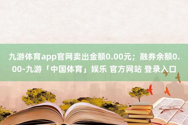 九游体育app官网卖出金额0.00元；融券余额0.00-九游「中国体育」娱乐 官方网站 登录入口