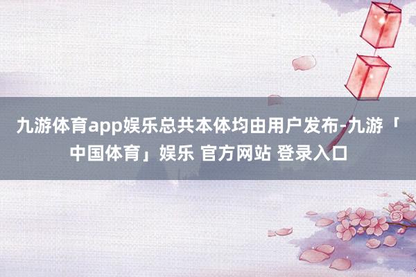 九游体育app娱乐总共本体均由用户发布-九游「中国体育」娱乐 官方网站 登录入口
