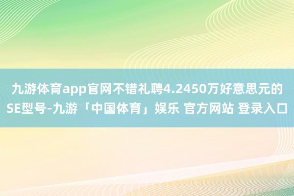 九游体育app官网不错礼聘4.2450万好意思元的SE型号-九游「中国体育」娱乐 官方网站 登录入口