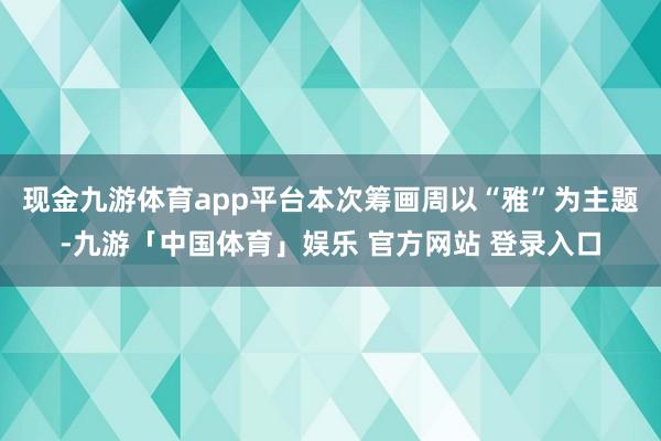 现金九游体育app平台本次筹画周以“雅”为主题-九游「中国体育」娱乐 官方网站 登录入口