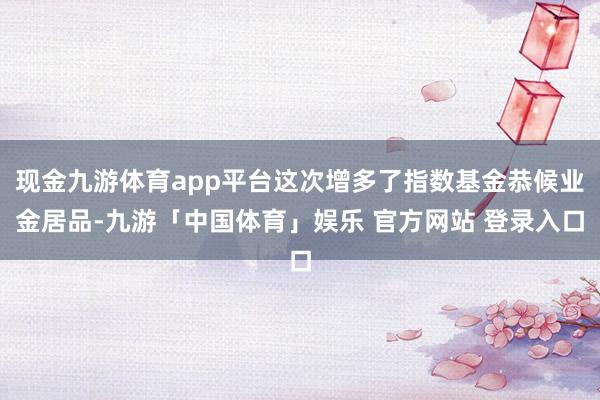 现金九游体育app平台这次增多了指数基金恭候业金居品-九游「中国体育」娱乐 官方网站 登录入口