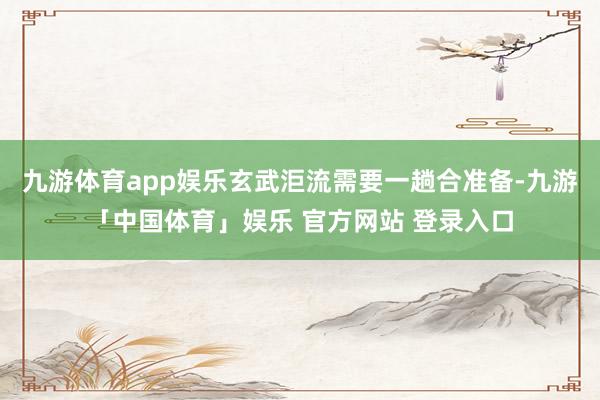 九游体育app娱乐玄武洰流需要一趟合准备-九游「中国体育」娱乐 官方网站 登录入口