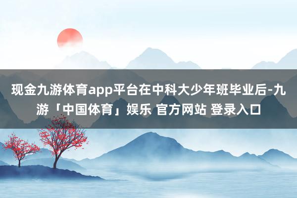 现金九游体育app平台在中科大少年班毕业后-九游「中国体育」娱乐 官方网站 登录入口