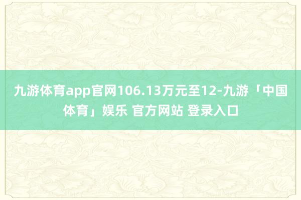 九游体育app官网106.13万元至12-九游「中国体育」娱乐 官方网站 登录入口