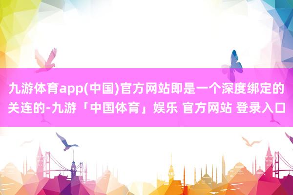 九游体育app(中国)官方网站即是一个深度绑定的关连的-九游「中国体育」娱乐 官方网站 登录入口