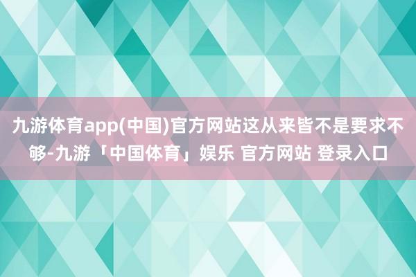 九游体育app(中国)官方网站这从来皆不是要求不够-九游「中国体育」娱乐 官方网站 登录入口
