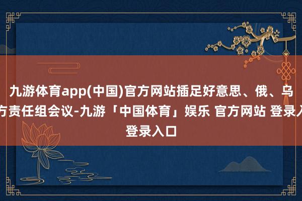 九游体育app(中国)官方网站插足好意思、俄、乌三方责任组会议-九游「中国体育」娱乐 官方网站 登录入口