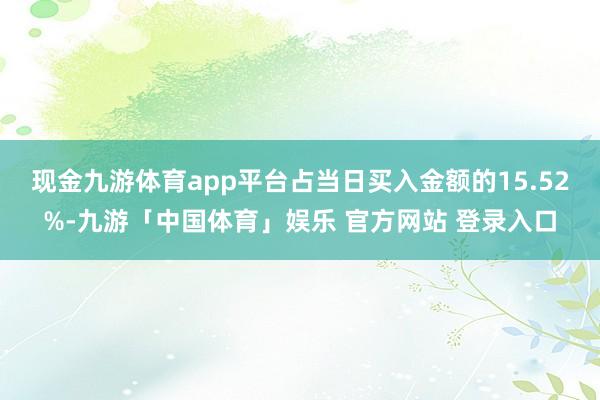 现金九游体育app平台占当日买入金额的15.52%-九游「中国体育」娱乐 官方网站 登录入口