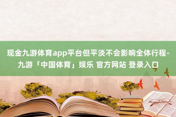 现金九游体育app平台但平淡不会影响全体行程-九游「中国体育」娱乐 官方网站 登录入口