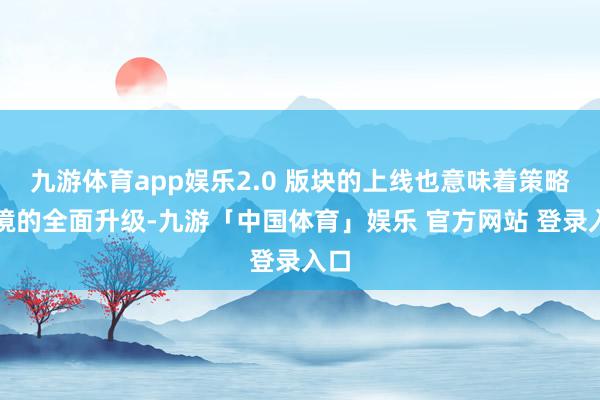九游体育app娱乐2.0 版块的上线也意味着策略环境的全面升级-九游「中国体育」娱乐 官方网站 登录入口