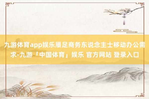 九游体育app娱乐餍足商务东说念主士移动办公需求-九游「中国体育」娱乐 官方网站 登录入口