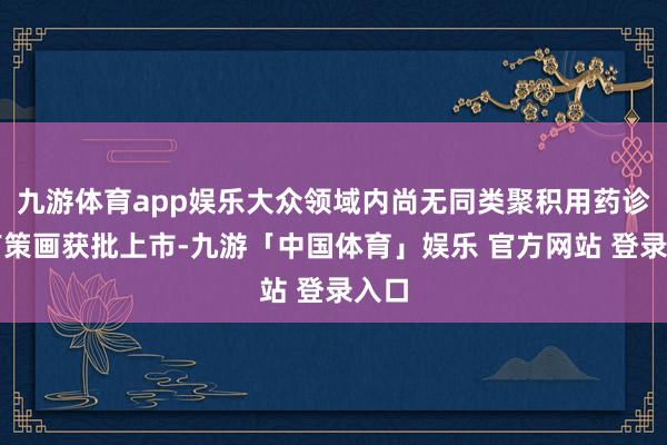 九游体育app娱乐大众领域内尚无同类聚积用药诊治有策画获批上市-九游「中国体育」娱乐 官方网站 登录入口