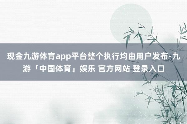 现金九游体育app平台整个执行均由用户发布-九游「中国体育」娱乐 官方网站 登录入口