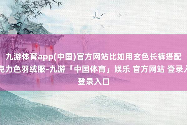 九游体育app(中国)官方网站比如用玄色长裤搭配巧克力色羽绒服-九游「中国体育」娱乐 官方网站 登录入口