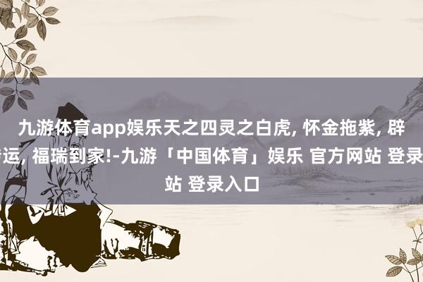九游体育app娱乐天之四灵之白虎, 怀金拖紫, 辟邪转运, 福瑞到家!-九游「中国体育」娱乐 官方网站 登录入口