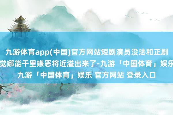 九游体育app(中国)官方网站短剧演员没法和正剧比 不在一个档次 嗅觉娜能干里嫌恶将近溢出来了-九游「中国体育」娱乐 官方网站 登录入口