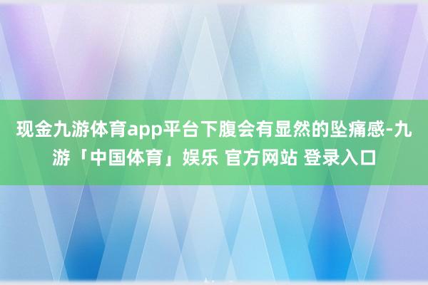 现金九游体育app平台下腹会有显然的坠痛感-九游「中国体育」娱乐 官方网站 登录入口