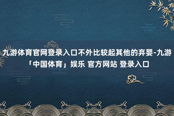 九游体育官网登录入口不外比较起其他的弃婴-九游「中国体育」娱乐 官方网站 登录入口