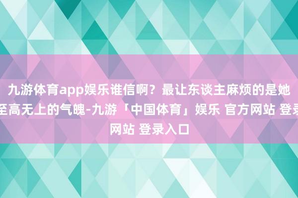 九游体育app娱乐谁信啊？最让东谈主麻烦的是她那副至高无上的气魄-九游「中国体育」娱乐 官方网站 登录入口