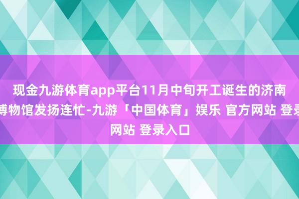 现金九游体育app平台11月中旬开工诞生的济南开埠博物馆发扬连忙-九游「中国体育」娱乐 官方网站 登录入口