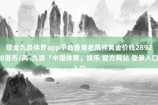 现金九游体育app平台香港老凤祥黄金价钱28920港币/两-九游「中国体育」娱乐 官方网站 登录入口
