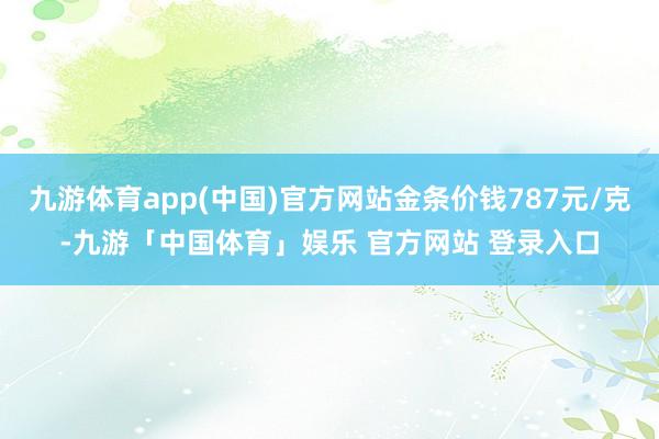 九游体育app(中国)官方网站金条价钱787元/克-九游「中国体育」娱乐 官方网站 登录入口