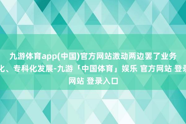 九游体育app(中国)官方网站激动两边罢了业务明晰化、专科化发展-九游「中国体育」娱乐 官方网站 登录入口