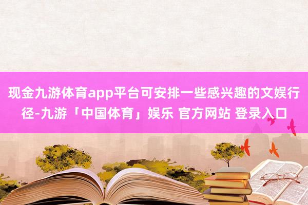 现金九游体育app平台可安排一些感兴趣的文娱行径-九游「中国体育」娱乐 官方网站 登录入口