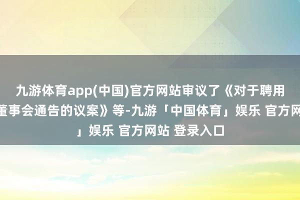 九游体育app(中国)官方网站审议了《对于聘用副总司理、董事会通告的议案》等-九游「中国体育」娱乐 官方网站 登录入口