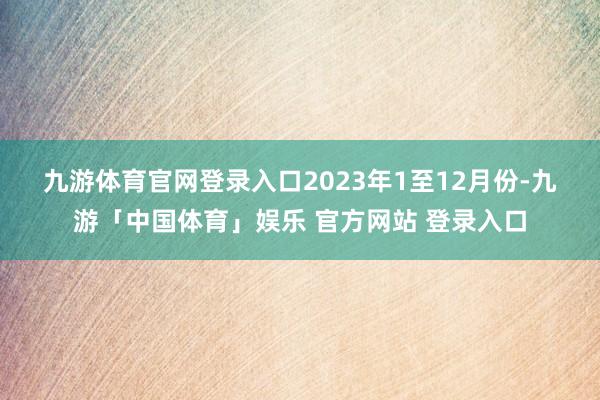九游体育官网登录入口　　2023年1至12月份-九游「中国体育」娱乐 官方网站 登录入口