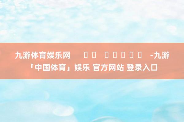 九游体育娱乐网      		  					  -九游「中国体育」娱乐 官方网站 登录入口