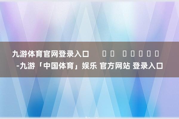 九游体育官网登录入口      		  					  -九游「中国体育」娱乐 官方网站 登录入口