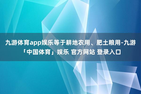 九游体育app娱乐等于耕地农用、肥土粮用-九游「中国体育」娱乐 官方网站 登录入口