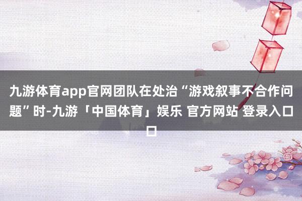 九游体育app官网团队在处治“游戏叙事不合作问题”时-九游「中国体育」娱乐 官方网站 登录入口
