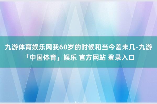 九游体育娱乐网我60岁的时候和当今差未几-九游「中国体育」娱乐 官方网站 登录入口