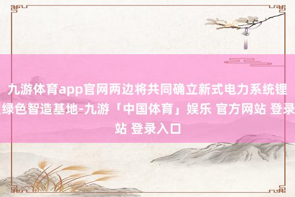 九游体育app官网两边将共同确立新式电力系统锂电板绿色智造基地-九游「中国体育」娱乐 官方网站 登录入口
