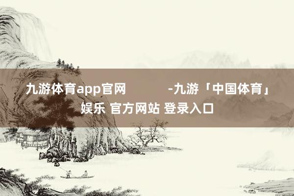 九游体育app官网            -九游「中国体育」娱乐 官方网站 登录入口