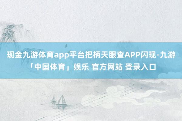 现金九游体育app平台把柄天眼查APP闪现-九游「中国体育」娱乐 官方网站 登录入口