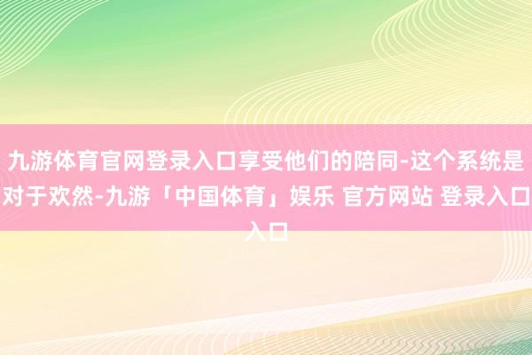 九游体育官网登录入口享受他们的陪同-这个系统是对于欢然-九游「中国体育」娱乐 官方网站 登录入口