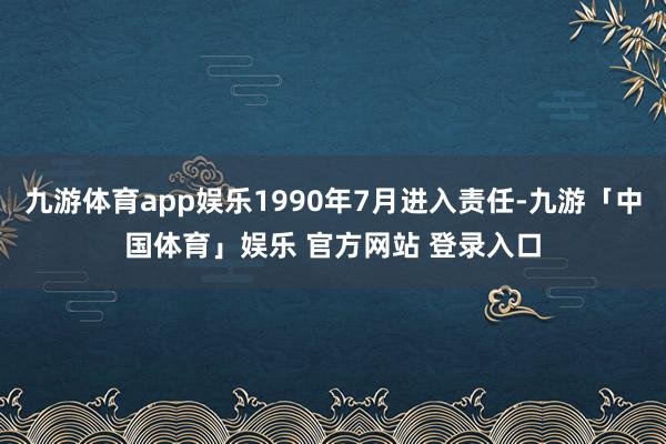 九游体育app娱乐1990年7月进入责任-九游「中国体育」娱乐 官方网站 登录入口