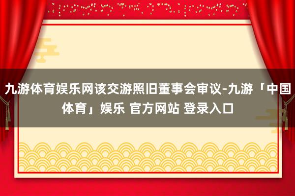 九游体育娱乐网该交游照旧董事会审议-九游「中国体育」娱乐 官方网站 登录入口