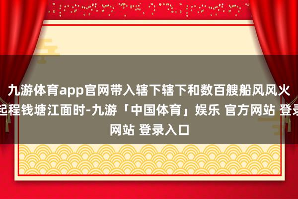 九游体育app官网带入辖下辖下和数百艘船风风火火的起程钱塘江面时-九游「中国体育」娱乐 官方网站 登录入口