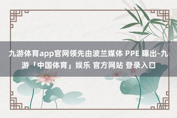 九游体育app官网领先由波兰媒体 PPE 曝出-九游「中国体育」娱乐 官方网站 登录入口