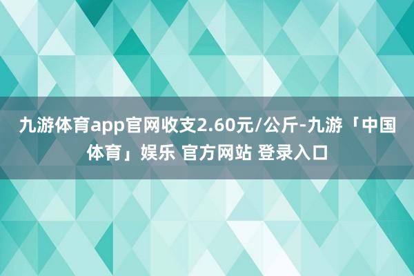 九游体育app官网收支2.60元/公斤-九游「中国体育」娱乐 官方网站 登录入口