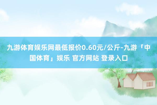 九游体育娱乐网最低报价0.60元/公斤-九游「中国体育」娱乐 官方网站 登录入口