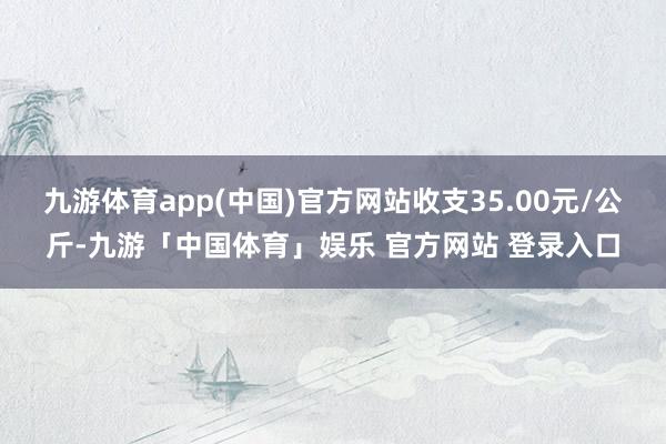 九游体育app(中国)官方网站收支35.00元/公斤-九游「中国体育」娱乐 官方网站 登录入口