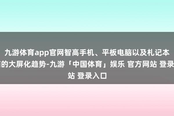 九游体育app官网智高手机、平板电脑以及札记本电脑的大屏化趋势-九游「中国体育」娱乐 官方网站 登录入口