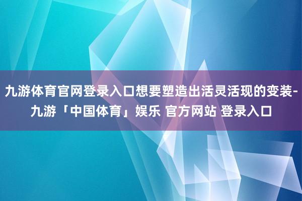 九游体育官网登录入口想要塑造出活灵活现的变装-九游「中国体育」娱乐 官方网站 登录入口